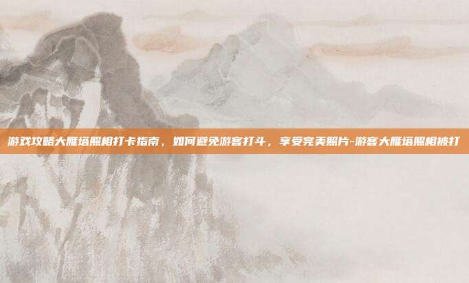 游戏攻略大雁塔照相打卡指南,如何避免游客打斗,享受完美照片-游客大雁塔照相被打