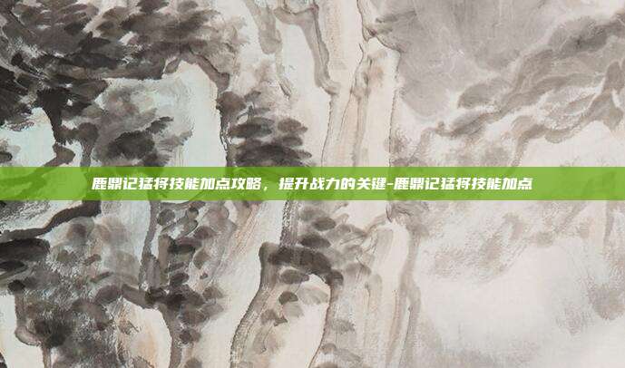 鹿鼎记猛将技能加点攻略,提升战力的关键-鹿鼎记猛将技能加点