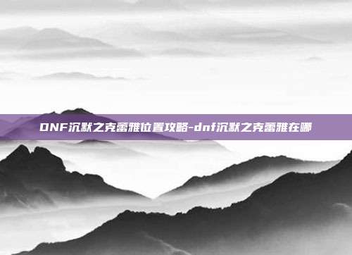 DNF沉默之克蕾雅位置攻略-dnf沉默之克蕾雅在哪
