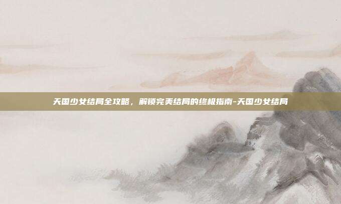天国少女结局全攻略,解锁完美结局的终极指南-天国少女结局