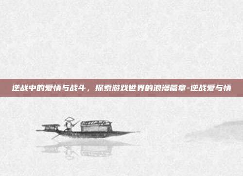 逆战中的爱情与战斗,探索游戏世界的浪漫篇章-逆战爱与情