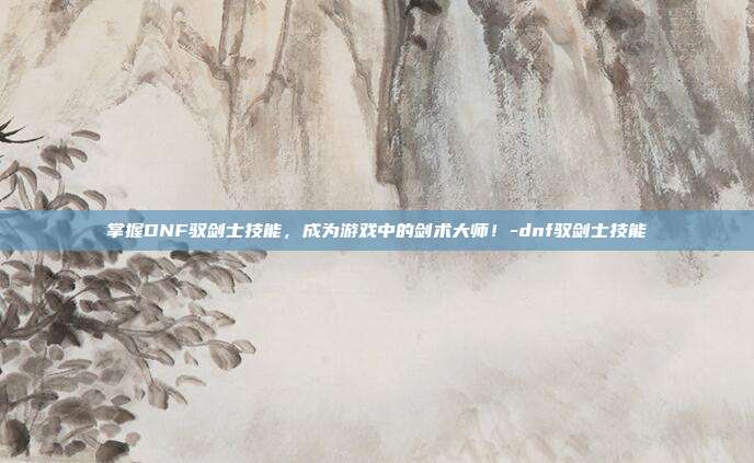掌握DNF驭剑士技能,成为游戏中的剑术大师!-dnf驭剑士技能