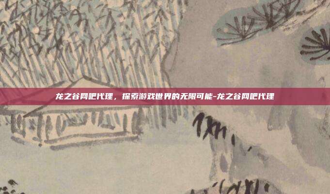 龙之谷网吧代理,探索游戏世界的无限可能-龙之谷网吧代理