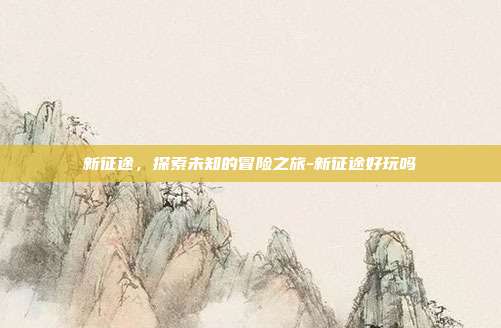 新征途,探索未知的冒险之旅-新征途好玩吗