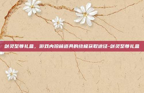 剑灵至尊礼盒,游戏内珍稀道具的终极获取途径-剑灵至尊礼盒