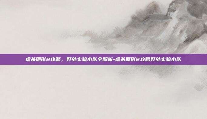 虐杀原形2攻略,野外实验小队全解析-虐杀原形2攻略野外实验小队