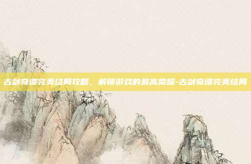 古剑奇谭完美结局攻略,解锁游戏的最高荣耀-古剑奇谭完美结局