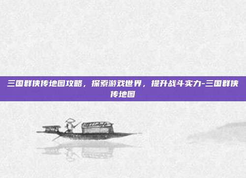 三国群侠传地图攻略,探索游戏世界,提升战斗实力-三国群侠传地图
