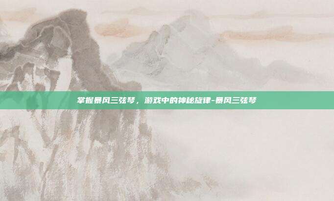 掌握暴风三弦琴,游戏中的神秘旋律-暴风三弦琴