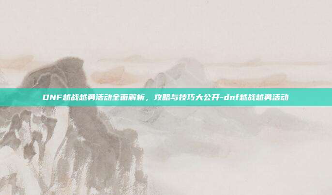 DNF越战越勇活动全面解析,攻略与技巧大公开-dnf越战越勇活动