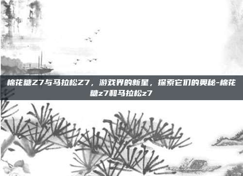 棉花糖Z7与马拉松Z7,游戏界的新星,探索它们的奥秘-棉花糖z7和马拉松z7