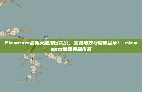 Elementz最新英雄排名揭晓,策略与技巧助你登顶!-elementz最新英雄排名