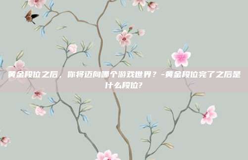 黄金段位之后,你将迈向哪个游戏世界?-黄金段位完了之后是什么段位?