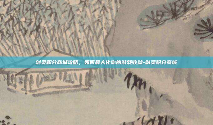 剑灵积分商城攻略,如何最大化你的游戏收益-剑灵积分商城