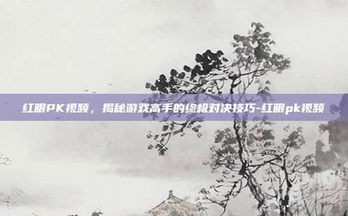 红眼PK视频,揭秘游戏高手的终极对决技巧-红眼pk视频