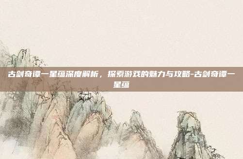 古剑奇谭一星蕴深度解析,探索游戏的魅力与攻略-古剑奇谭一星蕴