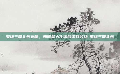 英雄三国礼包攻略,如何最大化你的游戏收益-英雄三国礼包