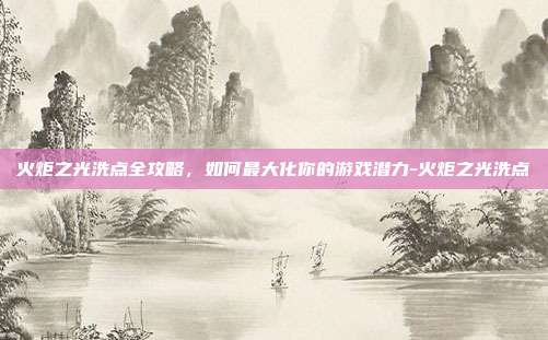 火炬之光洗点全攻略,如何最大化你的游戏潜力-火炬之光洗点