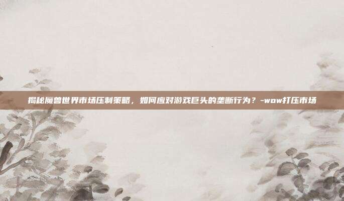 揭秘魔兽世界市场压制策略,如何应对游戏巨头的垄断行为?-wow打压市场