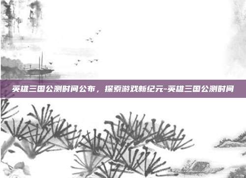 英雄三国公测时间公布,探索游戏新纪元-英雄三国公测时间