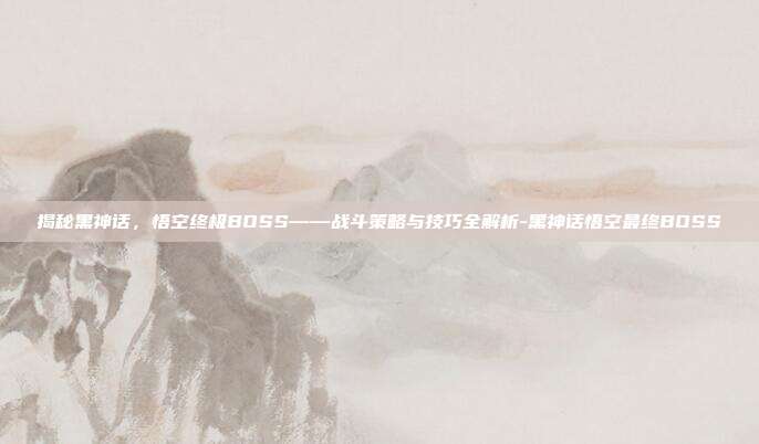 揭秘黑神话,悟空终极BOSS——战斗策略与技巧全解析-黑神话悟空最终BOSS