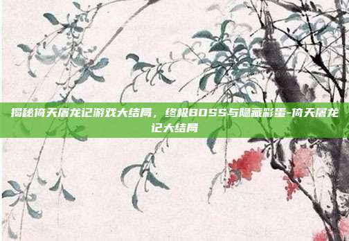 揭秘倚天屠龙记游戏大结局,终极BOSS与隐藏彩蛋-倚天屠龙记大结局