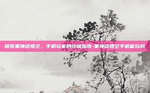 探索黑神话悟空,手机玩家的终极指南-黑神话悟空手机能玩吗