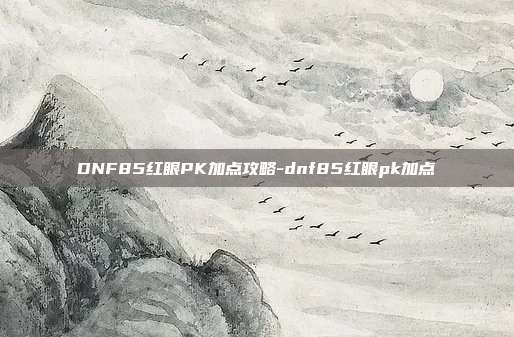 DNF85红眼PK加点攻略-dnf85红眼pk加点