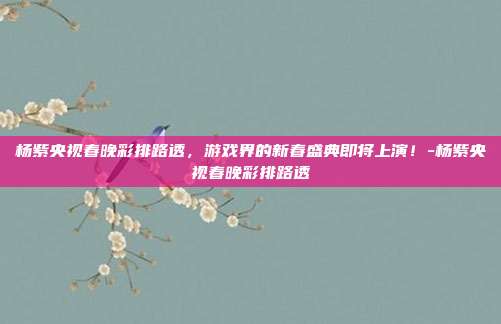 杨紫央视春晚彩排路透,游戏界的新春盛典即将上演!-杨紫央视春晚彩排路透