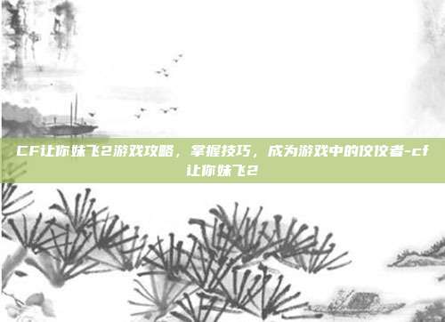 CF让你妹飞2游戏攻略,掌握技巧,成为游戏中的佼佼者-cf让你妹飞2