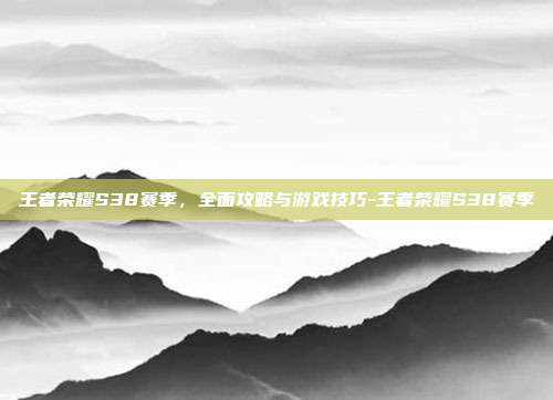 王者荣耀S38赛季,全面攻略与游戏技巧-王者荣耀S38赛季