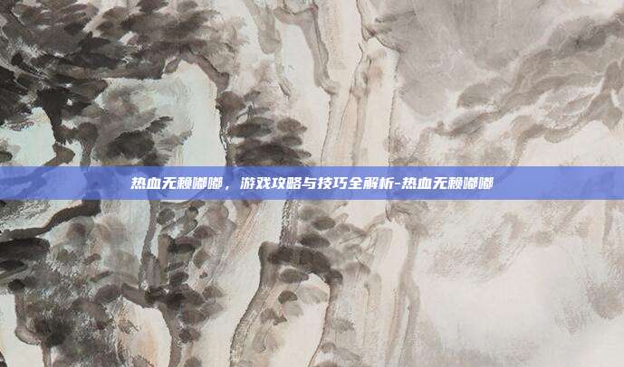 热血无赖嘟嘟,游戏攻略与技巧全解析-热血无赖嘟嘟