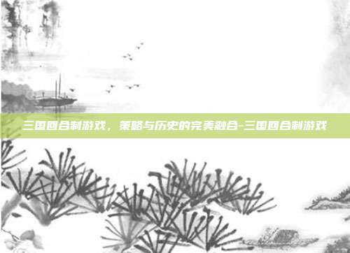 三国回合制游戏,策略与历史的完美融合-三国回合制游戏