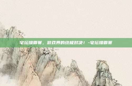 宅坛撸霸赛,游戏界的终极对决!-宅坛撸霸赛