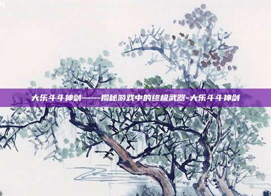 大乐斗斗神剑——揭秘游戏中的终极武器-大乐斗斗神剑