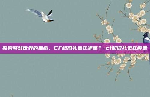 探索游戏世界的宝藏,CF超值礼包在哪里?-cf超值礼包在哪里