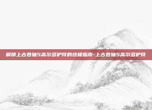 解锁上古卷轴5高尔多护符的终极指南-上古卷轴5高尔多护符