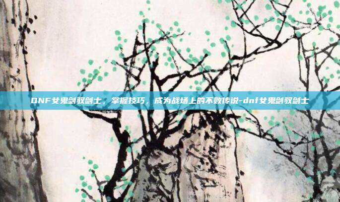 DNF女鬼剑驭剑士,掌握技巧,成为战场上的不败传说-dnf女鬼剑驭剑士