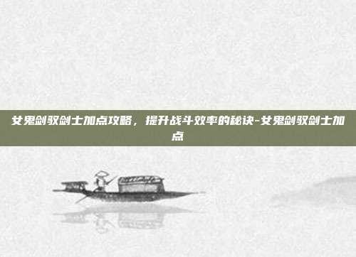 女鬼剑驭剑士加点攻略,提升战斗效率的秘诀-女鬼剑驭剑士加点