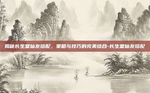 揭秘长生堂仙友搭配,策略与技巧的完美结合-长生堂仙友搭配