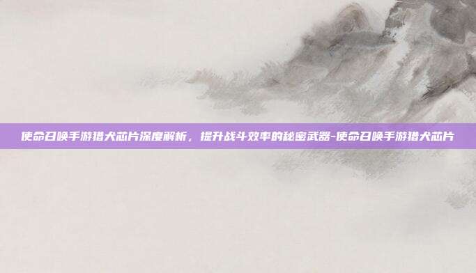 使命召唤手游猎犬芯片深度解析,提升战斗效率的秘密武器-使命召唤手游猎犬芯片