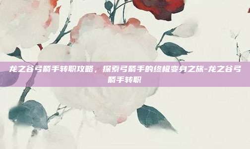龙之谷弓箭手转职攻略,探索弓箭手的终极变身之旅-龙之谷弓箭手转职