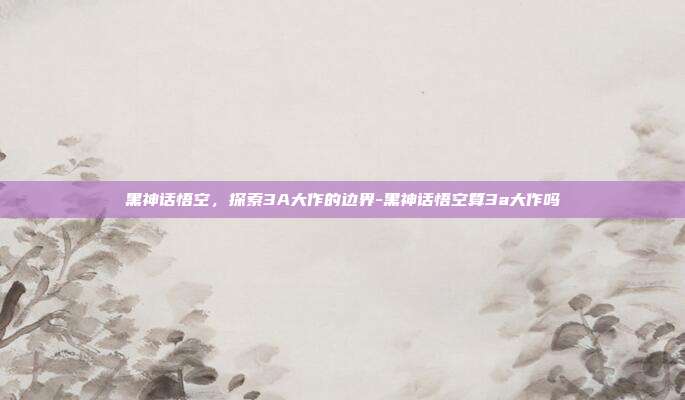 黑神话悟空,探索3A大作的边界-黑神话悟空算3a大作吗