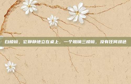 白棱镜,它静静地立在桌上,一个玻璃三棱镜,没有任何颜色