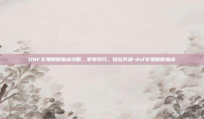 DNF女鬼刷图加点攻略,掌握技巧,轻松升级-dnf女鬼刷图加点