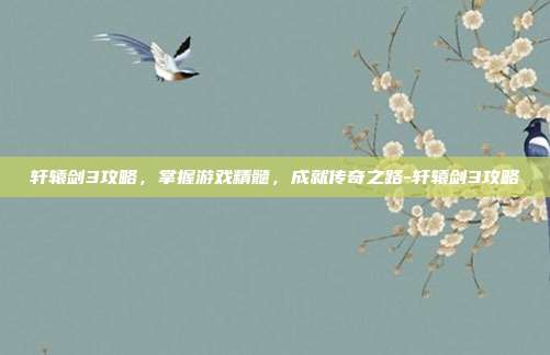 轩辕剑3攻略,掌握游戏精髓,成就传奇之路-轩辕剑3攻略