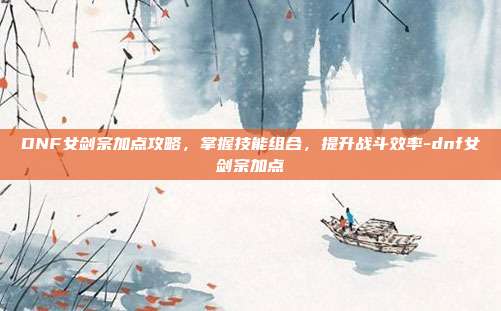 DNF女剑宗加点攻略,掌握技能组合,提升战斗效率-dnf女剑宗加点