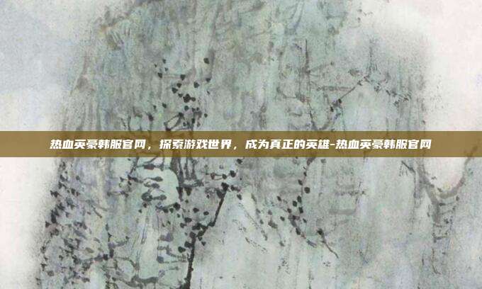 热血英豪韩服官网,探索游戏世界,成为真正的英雄-热血英豪韩服官网