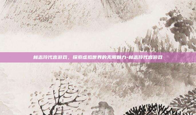 林志玲代言游戏,探索虚拟世界的无限魅力-林志玲代言游戏