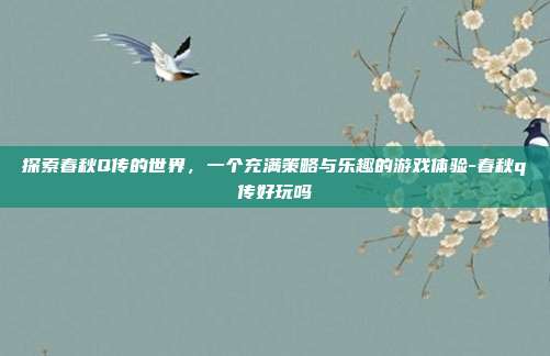 探索春秋Q传的世界,一个充满策略与乐趣的游戏体验-春秋q传好玩吗